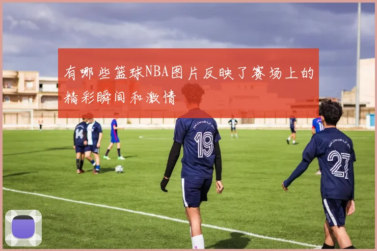 有哪些篮球NBA图片反映了赛场上的精彩瞬间和激情