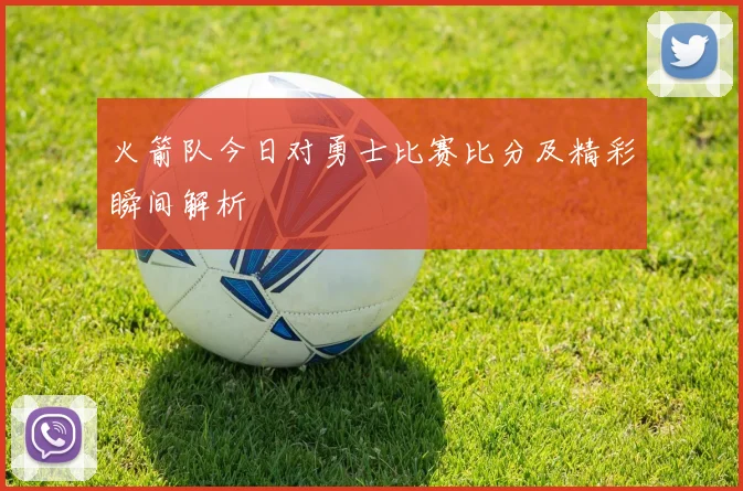 火箭队今日对勇士比赛比分及精彩瞬间解析