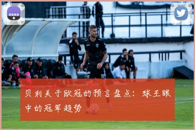 贝利关于欧冠的预言盘点：球王眼中的冠军趋势