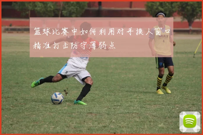 篮球比赛中如何利用对手换人窗口精准打击防守薄弱点