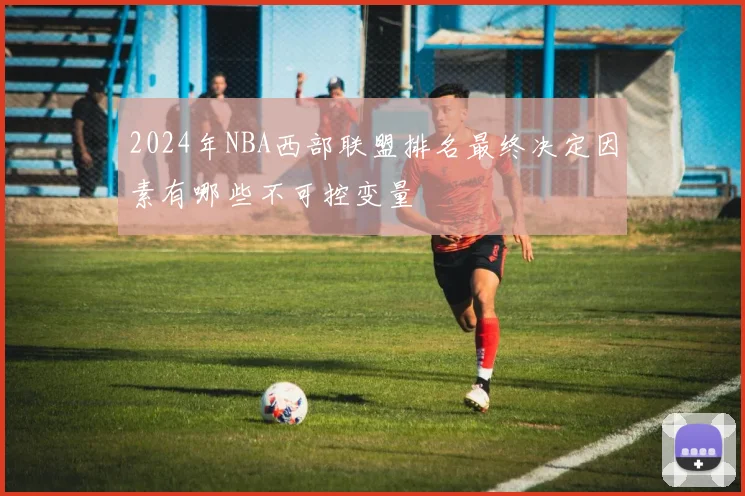 2024年NBA西部联盟排名最终决定因素有哪些不可控变量