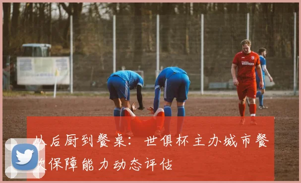 从后厨到餐桌：世俱杯主办城市餐饮保障能力动态评估