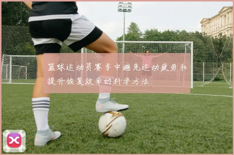 篮球运动员赛季中避免运动疲劳和提升恢复效率的科学方法