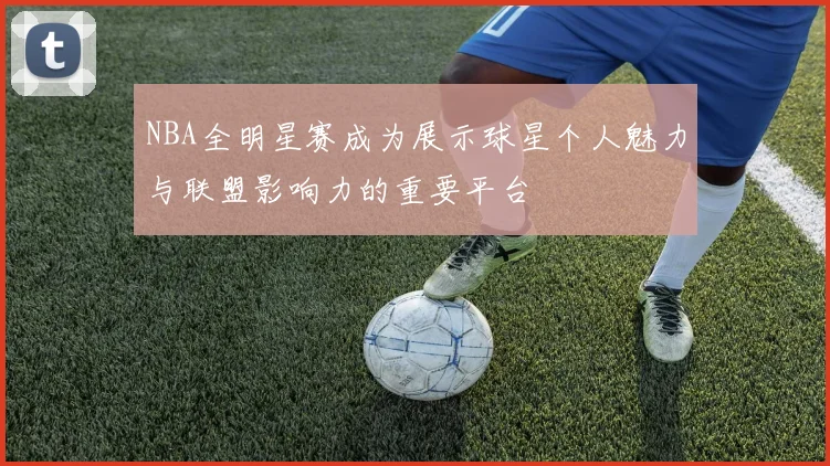 NBA全明星赛成为展示球星个人魅力与联盟影响力的重要平台