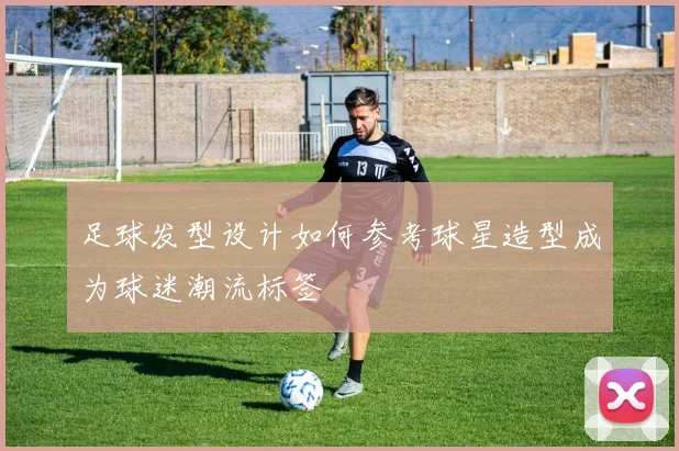 足球发型设计如何参考球星造型成为球迷潮流标签