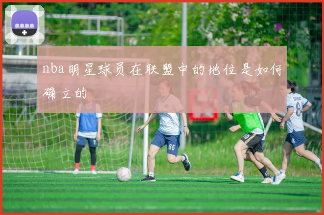 nba明星球员在联盟中的地位是如何确立的